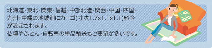 北海道・東北・関東・信越・中部北陸・関西・中国・四国・九州・沖縄の地域別にカーゴ(寸法1.7x1.1x1.1)料金が設定されます。仏壇やふとん・自転車の単品輸送もご要望が多いです。