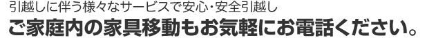 引越しに伴う様々なサービスで安心・安全引越し　ご家庭内の家具移動もお気軽にお電話ください。