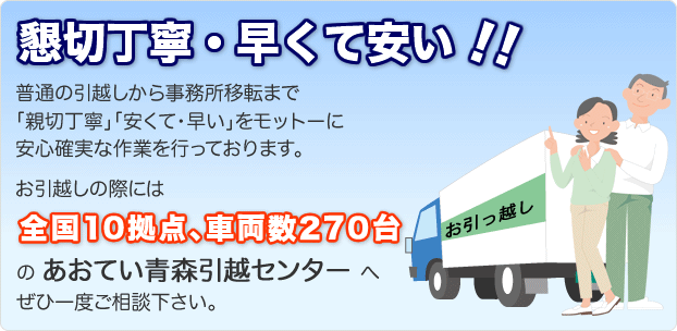 懇切丁寧・早くて安い！！普通の引越から事務所移転まで「親切丁寧」「安くて・早い」をモットーに安心確実な作業を行っております。お引越しの際には全国10拠点、車両数270台のあおてい青森引越センターへぜひ一度ご相談ください。