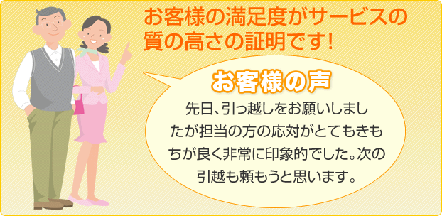 お客様の満足度が質の高さの証明です！お客様の声：先日、引っ越しをお願いしましたが担当の方の応対がとてもきもちが良く非常に印象的でした。次の引越も頼もうと思います。